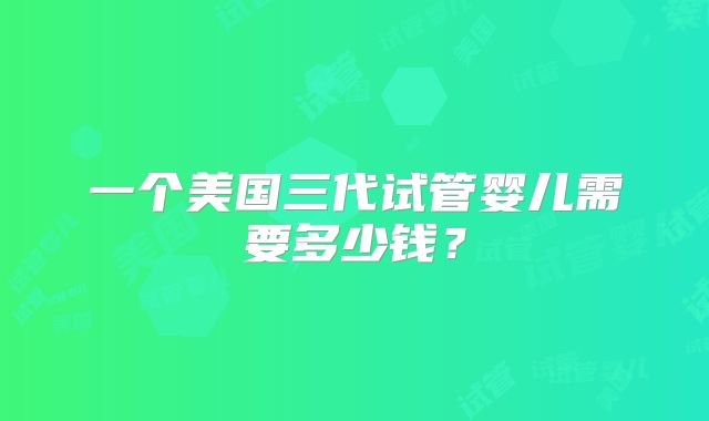 一个美国三代试管婴儿需要多少钱？