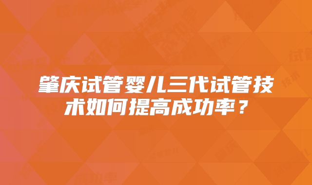 肇庆试管婴儿三代试管技术如何提高成功率？