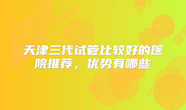 天津三代试管比较好的医院推荐，优势有哪些