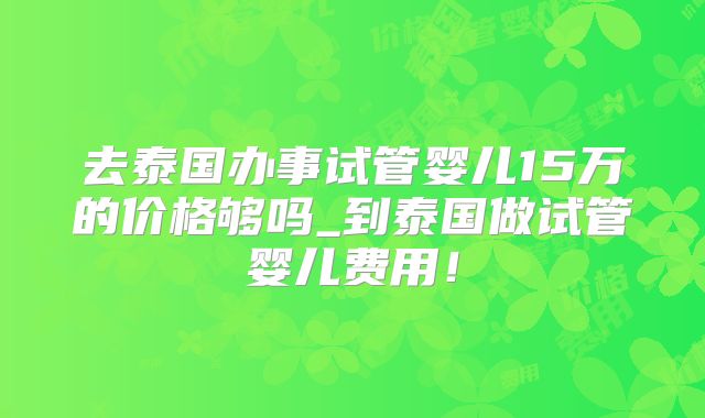 去泰国办事试管婴儿15万的价格够吗_到泰国做试管婴儿费用!