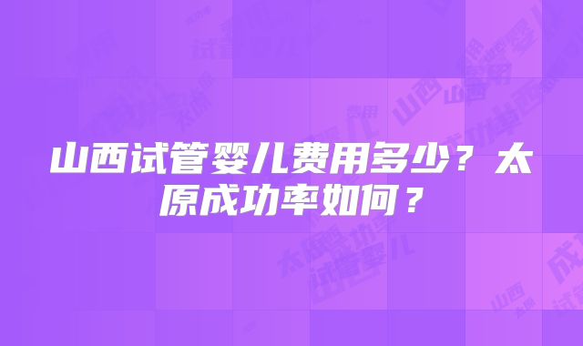 山西试管婴儿费用多少？太原成功率如何？