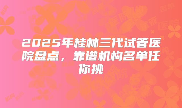 2025年桂林三代试管医院盘点,靠谱机构名单任你挑