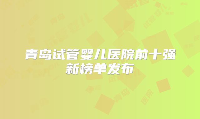 青岛试管婴儿医院前十强新榜单发布
