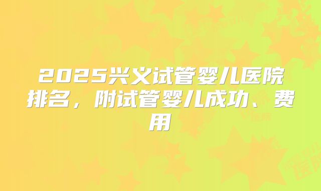 2025兴义试管婴儿医院排名，附试管婴儿成功、费用