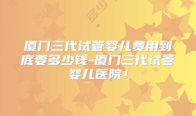 厦门三代试管婴儿费用到底要多少钱-厦门三代试管婴儿医院！