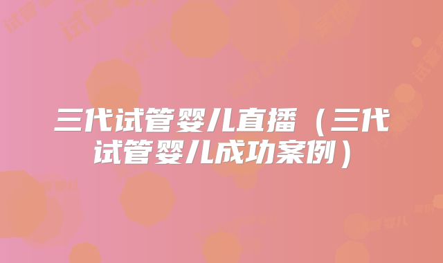 三代试管婴儿直播（三代试管婴儿成功案例）