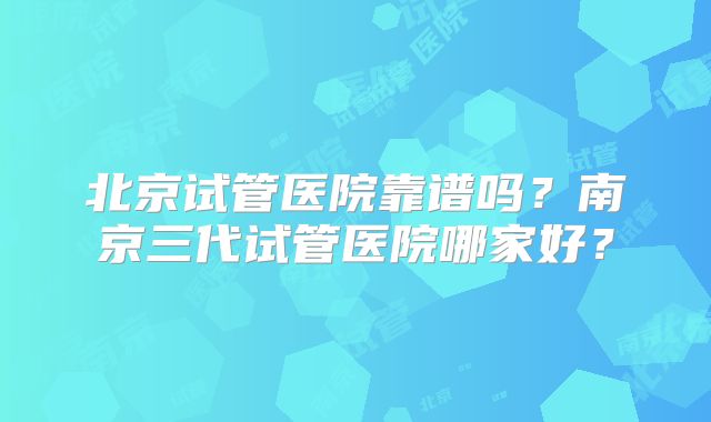 北京试管医院靠谱吗？南京三代试管医院哪家好？