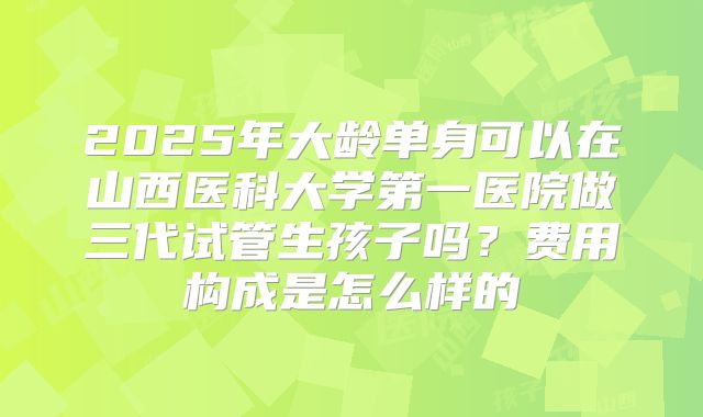2025年大龄单身可以在山西医科大学第一医院做三代试管生孩子吗?费用构成是怎么样的