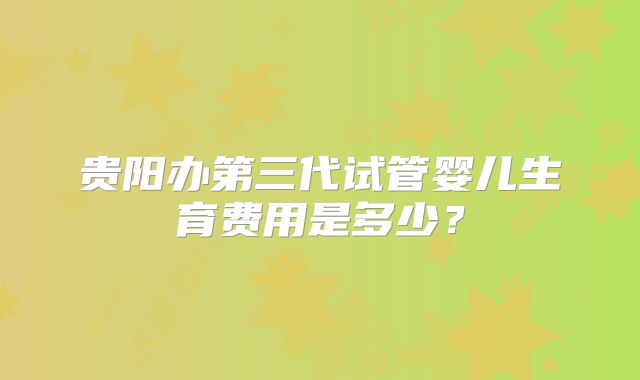贵阳办第三代试管婴儿生育费用是多少？