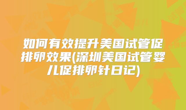 如何有效提升美国试管促排卵效果(深圳美国试管婴儿促排卵针日记)