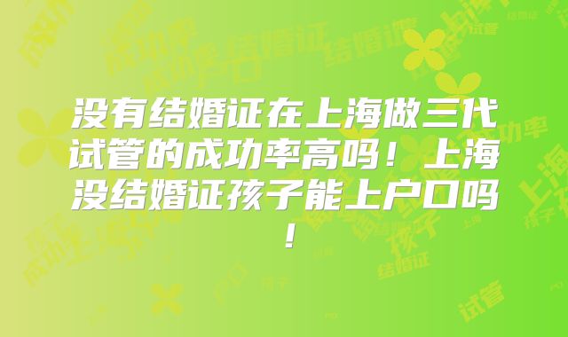 没有结婚证在上海做三代试管的成功率高吗！上海没结婚证孩子能上户口吗！