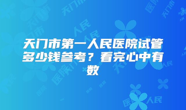 天门市第一人民医院试管多少钱参考？看完心中有数