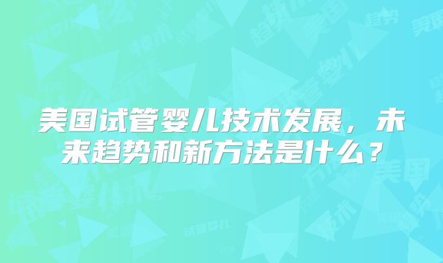 美国试管婴儿技术发展，未来趋势和新方法是什么？
