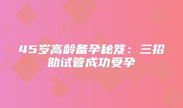 45岁高龄备孕秘笈:三招助试管成功受孕