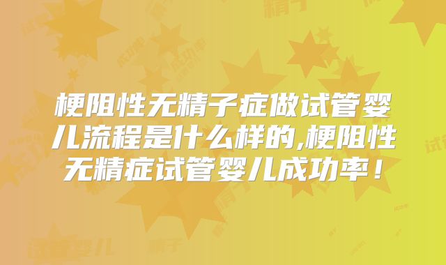 梗阻性无精子症做试管婴儿流程是什么样的,梗阻性无精症试管婴儿成功率！