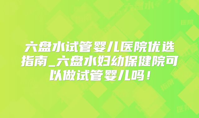 六盘水试管婴儿医院优选指南_六盘水妇幼保健院可以做试管婴儿吗!