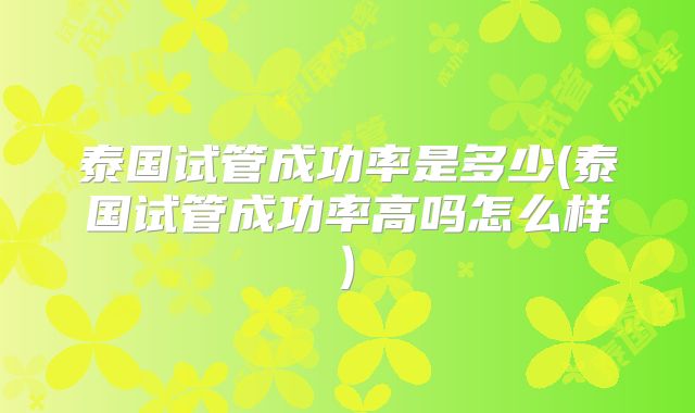 泰国试管成功率是多少(泰国试管成功率高吗怎么样)