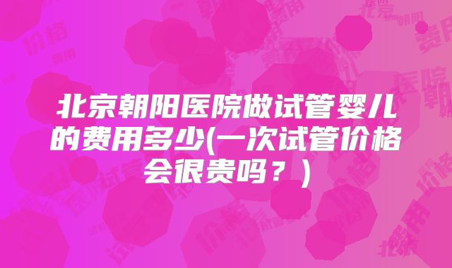 北京朝阳医院做试管婴儿的费用多少(一次试管价格会很贵吗？)