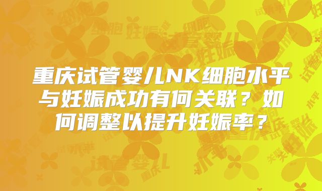 重庆试管婴儿NK细胞水平与妊娠成功有何关联?如何调整以提升妊娠率?