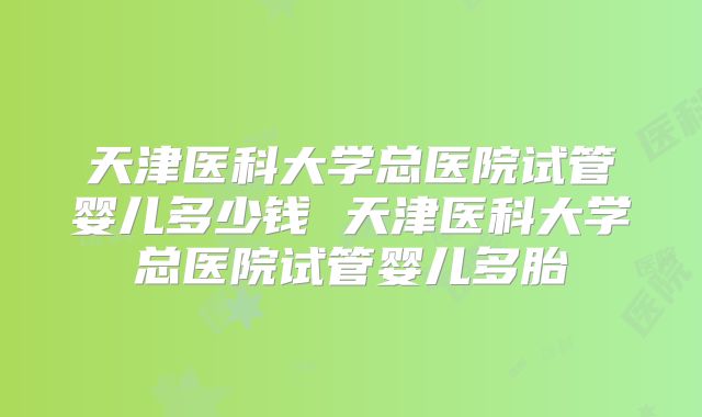 天津医科大学总医院试管婴儿多少钱 天津医科大学总医院试管婴儿多胎