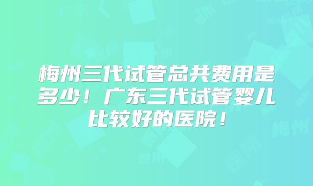 梅州三代试管总共费用是多少！广东三代试管婴儿比较好的医院！