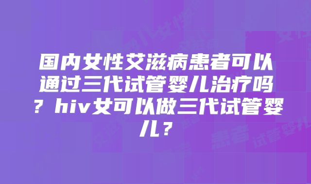 国内女性艾滋病患者可以通过三代试管婴儿治疗吗？hiv女可以做三代试管婴儿？