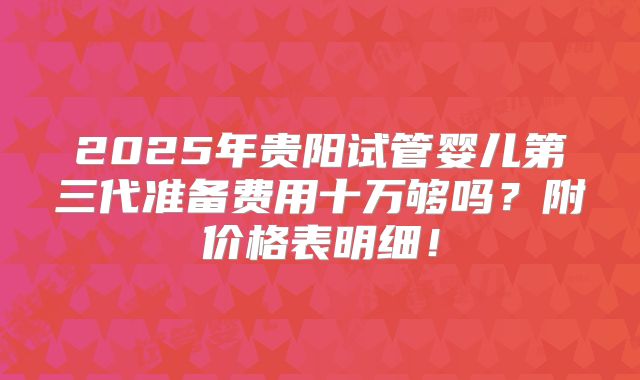 2025年贵阳试管婴儿第三代准备费用十万够吗？附价格表明细！