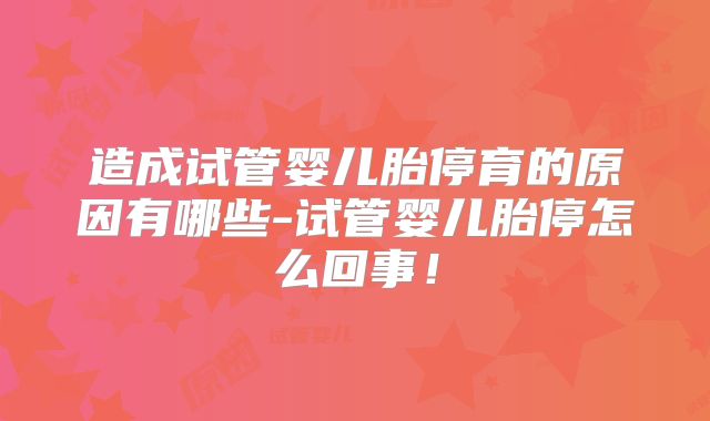 造成试管婴儿胎停育的原因有哪些-试管婴儿胎停怎么回事！