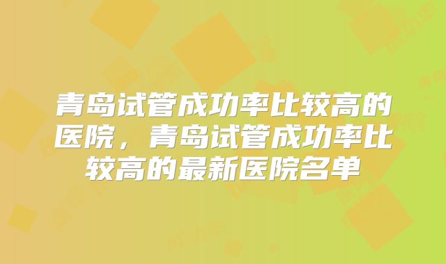 青岛试管成功率比较高的医院，青岛试管成功率比较高的最新医院名单