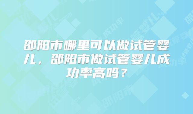 邵阳市哪里可以做试管婴儿,邵阳市做试管婴儿成功率高吗?