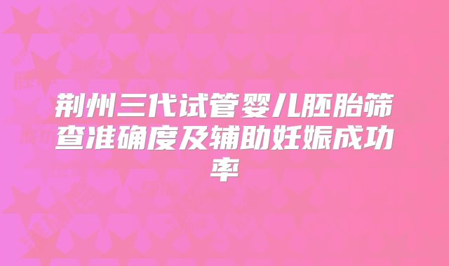 荆州三代试管婴儿胚胎筛查准确度及辅助妊娠成功率