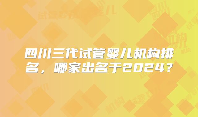 四川三代试管婴儿机构排名,哪家出名于2024?
