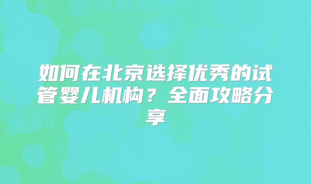 如何在北京选择优秀的试管婴儿机构？全面攻略分享