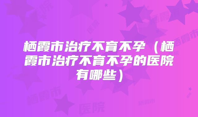 栖霞市治疗不育不孕(栖霞市治疗不育不孕的医院有哪些)