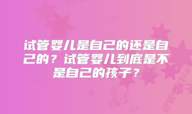 试管婴儿是自己的还是自己的？试管婴儿到底是不是自己的孩子？