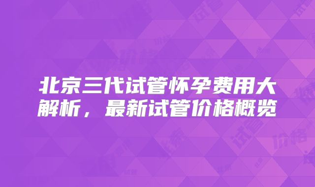 北京三代试管怀孕费用大解析，最新试管价格概览