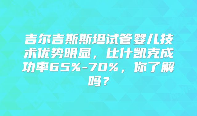 吉尔吉斯斯坦试管婴儿技术优势明显,比什凯克成功率65%-70%,你了解吗?
