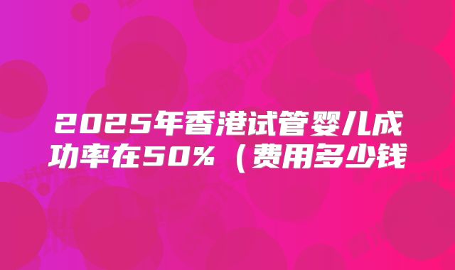 2025年香港试管婴儿成功率在50%(费用多少钱