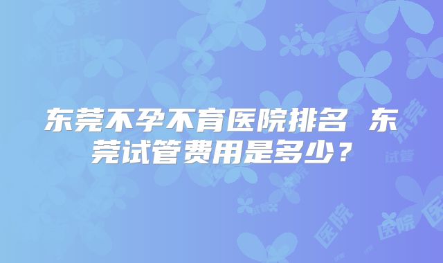 东莞不孕不育医院排名 东莞试管费用是多少?