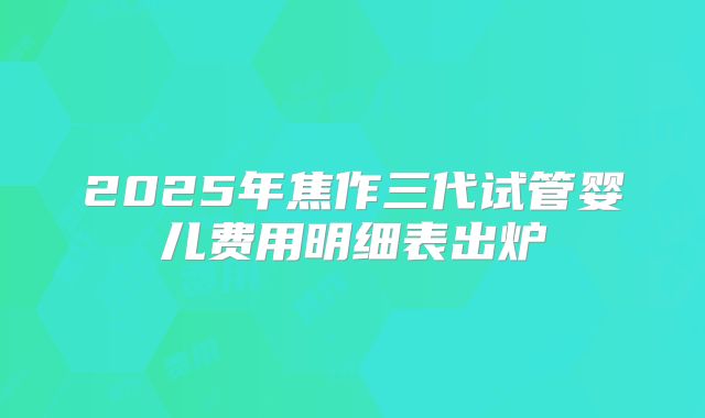 2025年焦作三代试管婴儿费用明细表出炉