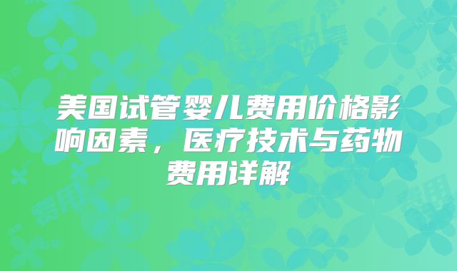 美国试管婴儿费用价格影响因素,医疗技术与药物费用详解
