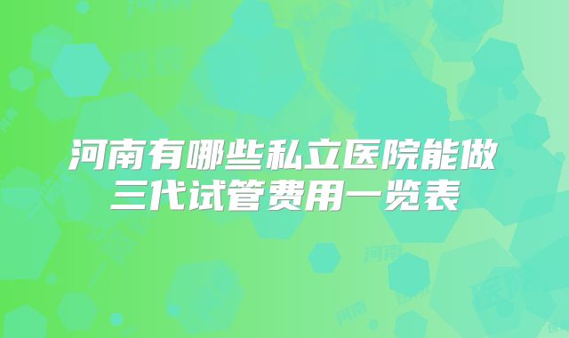 河南有哪些私立医院能做三代试管费用一览表