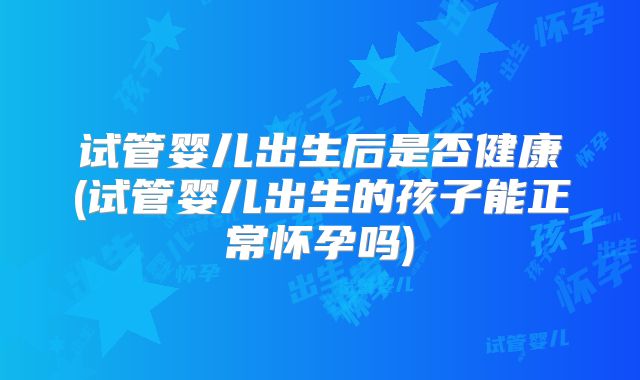 试管婴儿出生后是否健康(试管婴儿出生的孩子能正常怀孕吗)