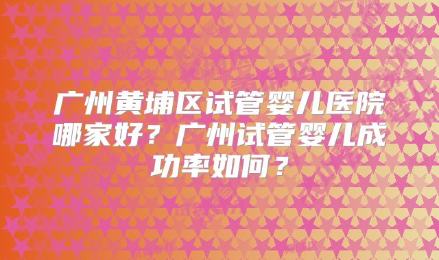 广州黄埔区试管婴儿医院哪家好？广州试管婴儿成功率如何？