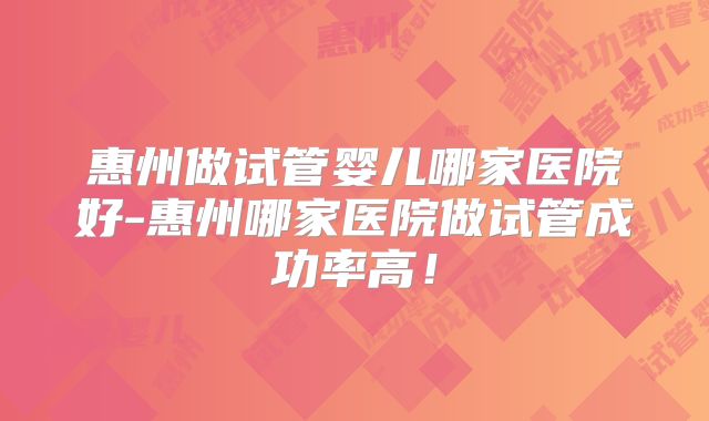惠州做试管婴儿哪家医院好-惠州哪家医院做试管成功率高！