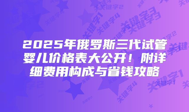 2025年俄罗斯三代试管婴儿价格表大公开！附详细费用构成与省钱攻略