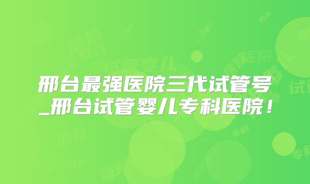 邢台最强医院三代试管号_邢台试管婴儿专科医院！