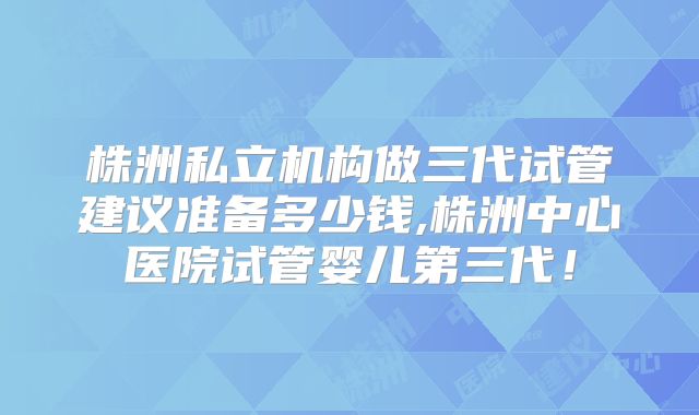 株洲私立机构做三代试管建议准备多少钱,株洲中心医院试管婴儿第三代！
