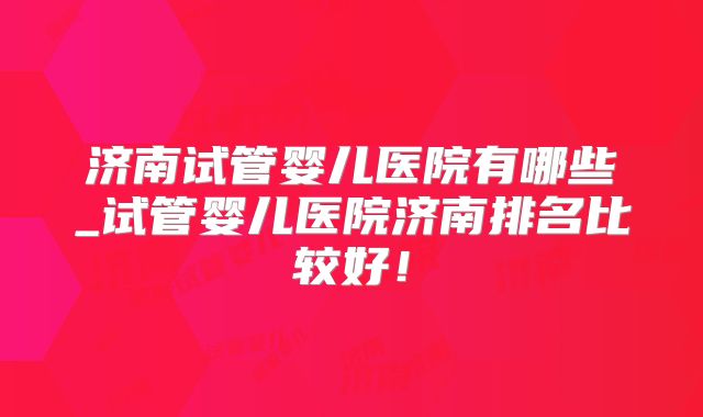 济南试管婴儿医院有哪些_试管婴儿医院济南排名比较好！