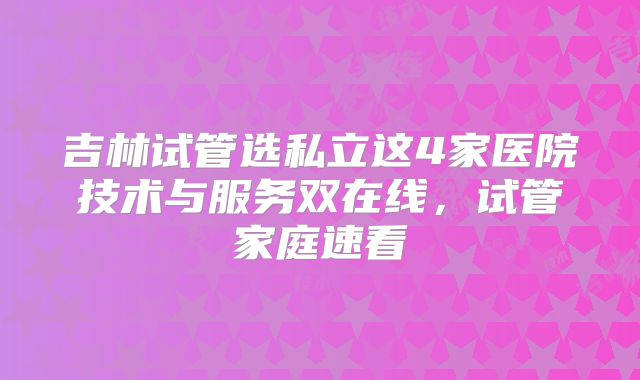 吉林试管选私立这4家医院技术与服务双在线，试管家庭速看